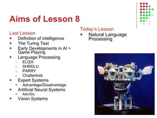 Aims of Lesson 8 Last Lesson Definition of intelligence The Turing Test Early Developments in AI = Game Playing Language Processing ELIZA SHRDLU PARRY Chatterbots Expert Systems Advantage/Disadvantage Artificial Neural Systems Adv/Dis Vision Systems Today’s Lesson Natural Language Processing 