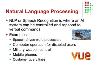 Natural Language Processing NLP or Speech Recognition is where an AI system can be controlled and repsond to verbal commands Examples Speech-driven word processors Computer operation for disabled users Military weapon control Mobile phones Customer query lines 