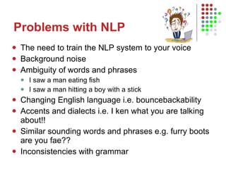 Problems with NLP The need to train the NLP system to your voice Background noise Ambiguity of words and phrases I saw a man eating fish I saw a man hitting a boy with a stick Changing English language i.e. bouncebackability Accents and dialects i.e. I ken what you are talking about!! Similar sounding words and phrases e.g. furry boots are you fae?? Inconsistencies with grammar 