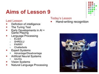 Aims of Lesson 9 Last Lesson Definition of intelligence The Turing Test Early Developments in AI = Game Playing Language Processing ELIZA SHRDLU PARRY Chatterbots Expert Systems Advantage/Disadvantage Artificial Neural Systems Adv/Dis Vision Systems Natural Language Processing Today’s Lesson Hand-writing recognition 