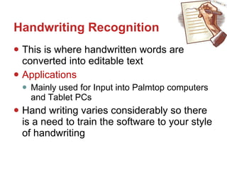 Handwriting Recognition This is where handwritten words are converted into editable text Applications Mainly used for Input into Palmtop computers and Tablet PCs Hand writing varies considerably so there is a need to train the software to your style of handwriting 