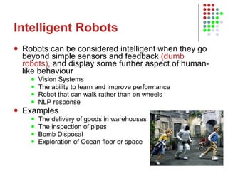 Intelligent Robots Robots can be considered intelligent when they go beyond simple sensors and feedback  (dumb robots),  and display some further aspect of human-like behaviour Vision Systems The ability to learn and improve performance Robot that can walk rather than on wheels NLP response Examples The delivery of goods in warehouses The inspection of pipes Bomb Disposal Exploration of Ocean floor or space 