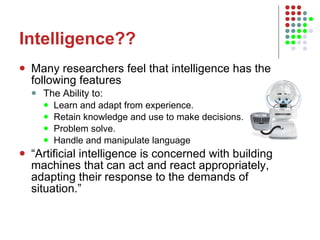 Intelligence?? Many researchers feel that intelligence has the following features The Ability to: Learn and adapt from experience. Retain knowledge and use to make decisions. Problem solve. Handle and manipulate language “ Artificial intelligence is concerned with building machines that can act and react appropriately, adapting their response to the demands of situation.” 