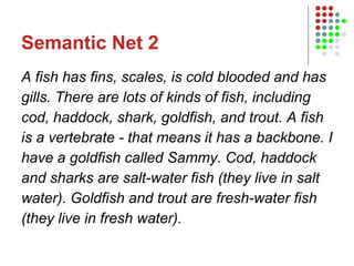 Semantic Net 2 A fish has fins, scales, is cold blooded and has gills. There are lots of kinds of fish, including cod, haddock, shark, goldfish, and trout. A fish is a vertebrate - that means it has a backbone. I have a goldfish called Sammy. Cod, haddock and sharks are salt-water fish (they live in salt water). Goldfish and trout are fresh-water fish (they live in fresh water). 