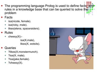 The programming language Prolog is used to define facts, and rules in a knowledge base that can be queried to solve the problem Facts isa(nicole, female). isa(ricky, male). likes(elena, spaceraiders). Rules cheesy(X):- isa(X,male), likes(X, wotsits). Queries ?likes(X,monstermunch). ?isa(X, male). ?isa(jake,female). ?cheesy(X). 