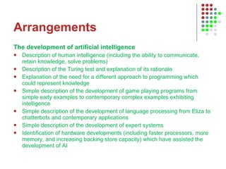 Arrangements The development of artificial intelligence  Description of human intelligence (including the ability to communicate, retain knowledge, solve problems)  Description of the Turing test and explanation of its rationale  Explanation of the need for a different approach to programming which could represent knowledge  Simple description of the development of game playing programs from simple early examples to contemporary complex examples exhibiting intelligence  Simple description of the development of language processing from Eliza to chatterbots and contemporary applications  Simple description of the development of expert systems  Identification of hardware developments (including faster processors, more memory, and increasing backing store capacity) which have assisted the development of AI  