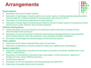 Arrangements Expert systems:  Description of purpose of expert systems  Description of advantages of expert systems over human experts, including expertise always available, reduced wage bill, combines expertise of several experts, less chance of errors  Description of contemporary applications of expert systems  Description of social, legal and ethical issues related to the use of expert systems (including loss of jobs, training issues, public reactions, loss of human expertise)  Artificial neural systems:  Simple description of a neural network as an electronic model of the brain consisting of many interconnected simple processors  Description of uses and examples of artificial neural systems (including learning to read postcodes; stock market prediction; debt risk assessment; other examples of pattern recognition )  Description of advantages and disadvantages of artificial neural systems Vision systems:  Explanation of the need to interpret/make sense of visual input.  Description of applications (including industrial, military use, satellite photo interpretation)  Speech recognition:  Description of applications (including word processor, punctuation commands, disabled users, cars, military, mobile phones)  Description of characteristics (training for each voice pattern, control instructions, influence of background noise, factors affecting accuracy)   Handwriting recognition:  Description of common applications (including palmtops and tablet PCs)  Explanation of possible need to train the system  