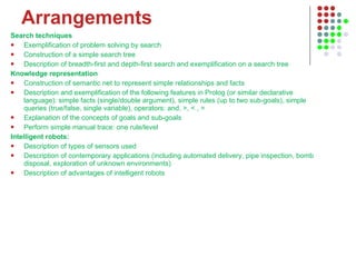 Arrangements Search techniques  Exemplification of problem solving by search  Construction of a simple search tree  Description of breadth-first and depth-first search and exemplification on a search tree  Knowledge representation  Construction of semantic net to represent simple relationships and facts  Description and exemplification of the following features in Prolog (or similar declarative language): simple facts (single/double argument), simple rules (up to two sub-goals), simple queries (true/false, single variable), operators: and, >, < , =  Explanation of the concepts of goals and sub-goals  Perform simple manual trace: one rule/level  Intelligent robots:  Description of types of sensors used  Description of contemporary applications (including automated delivery, pipe inspection, bomb disposal, exploration of unknown environments)  Description of advantages of intelligent robots  