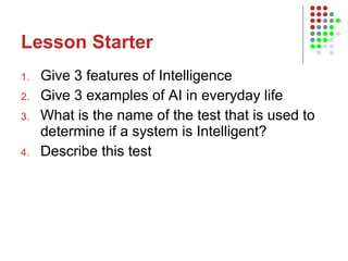 Lesson Starter Give 3 features of Intelligence Give 3 examples of AI in everyday life What is the name of the test that is used to determine if a system is Intelligent? Describe this test 