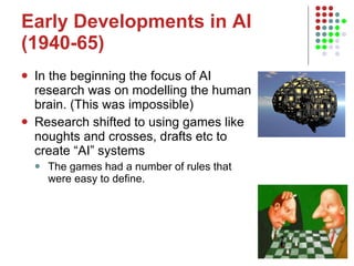 Early Developments in AI (1940-65) In the beginning the focus of AI research was on modelling the human brain. (This was impossible) Research shifted to using games like noughts and crosses, drafts etc to create “AI” systems The games had a number of rules that were easy to define.  