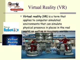 Virtual Reality (VR) Virtual reality  ( VR ) is a term that applies to computer-simulated environments that can simulate physical presence in places in the real world, as well as in imaginary worlds. The simulated environment can be similar to the real world—for example, in simulations for pilot or combat training—or it can differ significantly from reality, such as in VR games.  