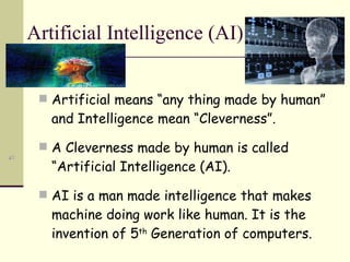 Artificial Intelligence (AI) Artificial means “any thing made by human” and Intelligence mean “Cleverness”. A Cleverness made by human is called “Artificial Intelligence (AI). AI is a man made intelligence that makes machine doing work like human. It is the invention of 5 th  Generation of computers. 