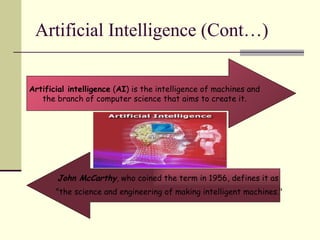 Artificial Intelligence (Cont…) Artificial intelligence  ( AI ) is the intelligence of machines and the branch of computer science that aims to create it. John McCarthy , who coined the term in 1956, defines it as  "the science and engineering of making intelligent machines." 