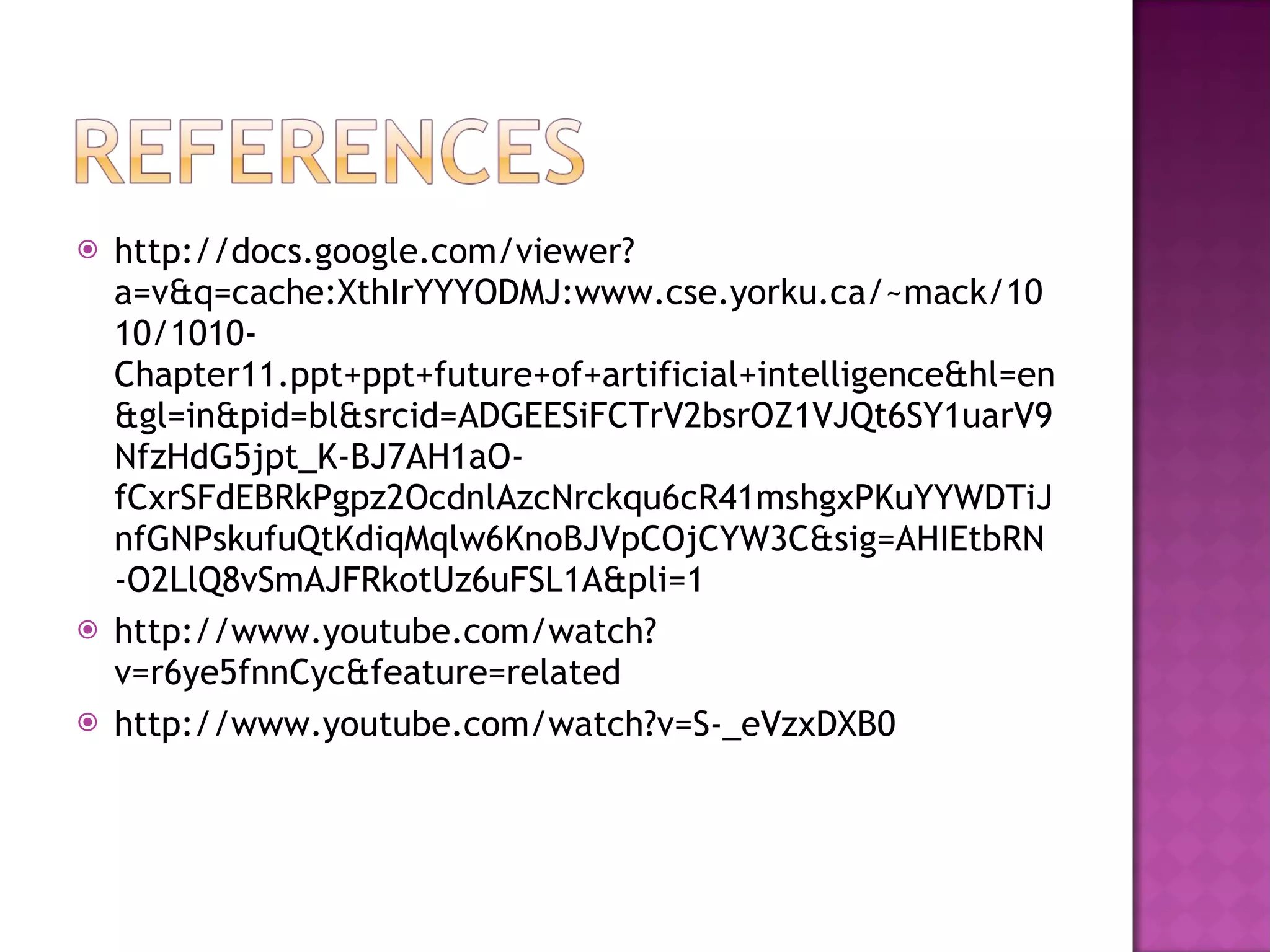 http://docs.google.com/viewer?a=v&q=cache:XthIrYYYODMJ:www.cse.yorku.ca/~mack/1010/1010-Chapter11.ppt+ppt+future+of+artificial+intelligence&hl=en&gl=in&pid=bl&srcid=ADGEESiFCTrV2bsrOZ1VJQt6SY1uarV9NfzHdG5jpt_K-BJ7AH1aO-fCxrSFdEBRkPgpz2OcdnlAzcNrckqu6cR41mshgxPKuYYWDTiJnfGNPskufuQtKdiqMqlw6KnoBJVpCOjCYW3C&sig=AHIEtbRN-O2LlQ8vSmAJFRkotUz6uFSL1A&pli=1 http://www.youtube.com/watch?v=r6ye5fnnCyc&feature=related http://www.youtube.com/watch?v=S-_eVzxDXB0 