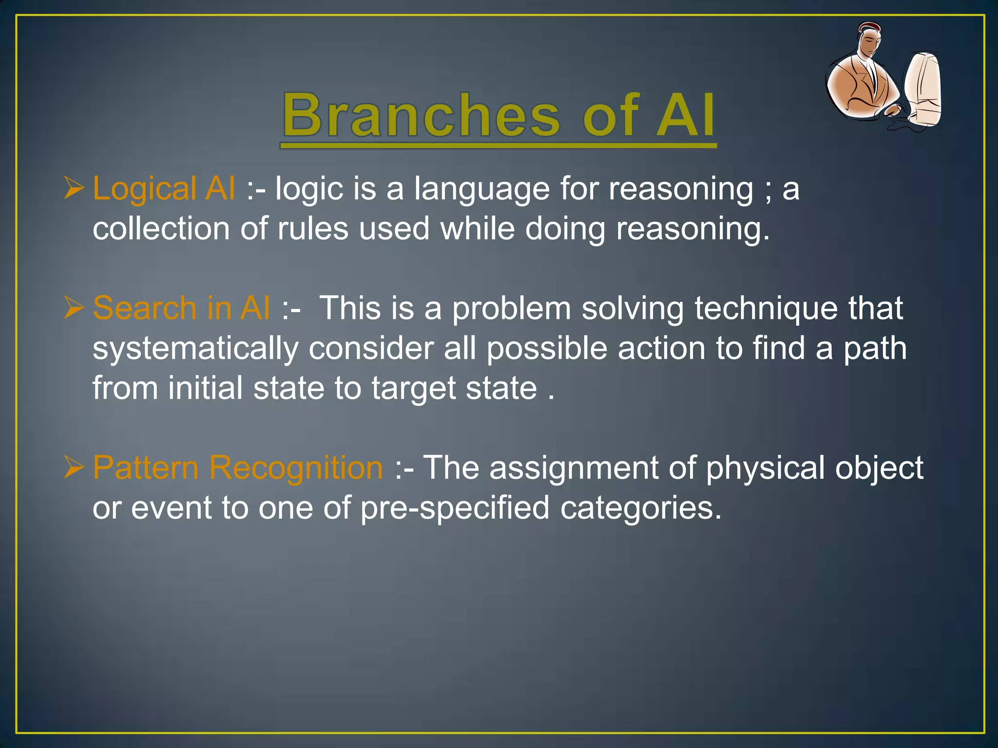  Logical AI :- logic is a language for reasoning ; a
  collection of rules used while doing reasoning.

 Search in AI :- This is a problem solving technique that
  systematically consider all possible action to find a path
  from initial state to target state .

 Pattern Recognition :- The assignment of physical object
  or event to one of pre-specified categories.
 