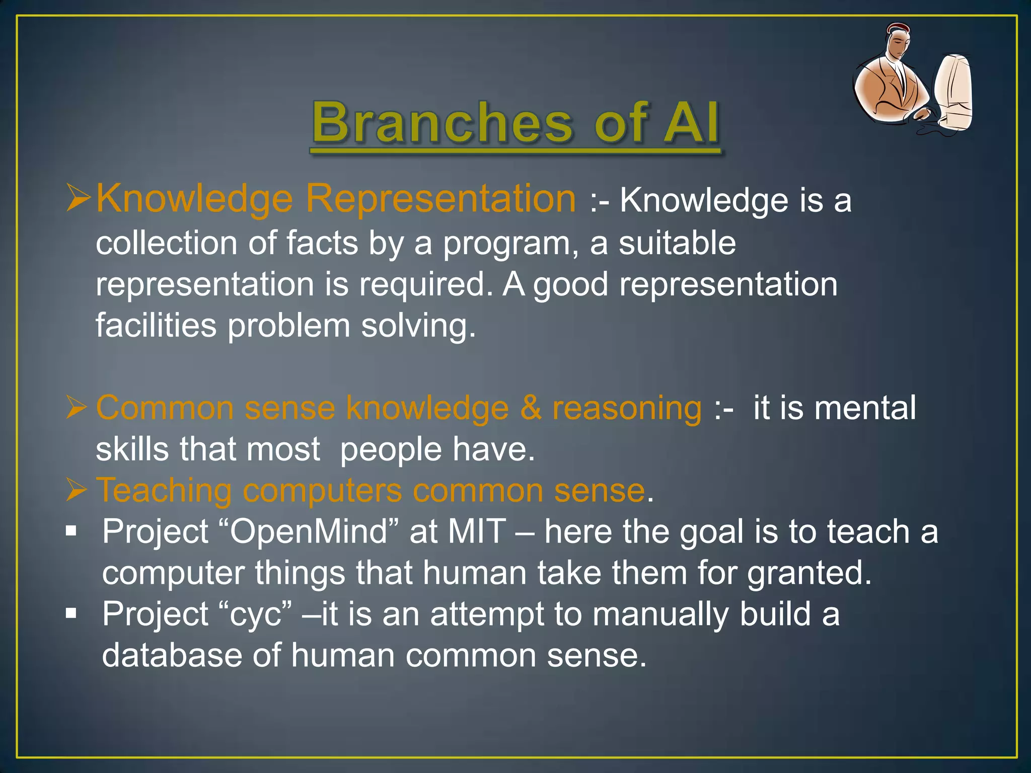 Knowledge Representation :- Knowledge is a
  collection of facts by a program, a suitable
  representation is required. A good representation
  facilities problem solving.

 Common sense knowledge & reasoning :- it is mental
  skills that most people have.
 Teaching computers common sense.
 Project “OpenMind” at MIT – here the goal is to teach a
  computer things that human take them for granted.
 Project “cyc” –it is an attempt to manually build a
  database of human common sense.
 