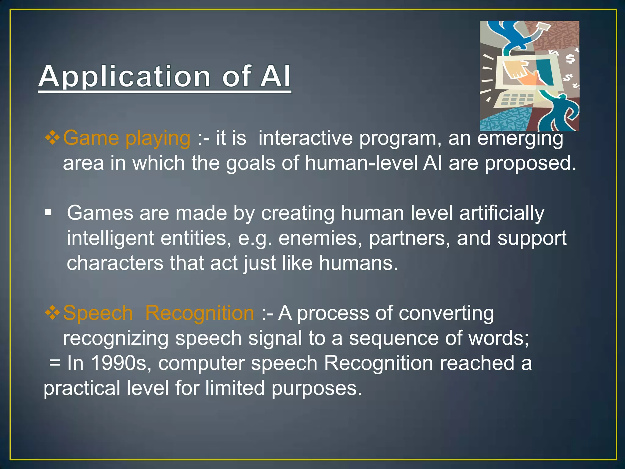 Game playing :- it is interactive program, an emerging
 area in which the goals of human-level AI are proposed.

 Games are made by creating human level artificially
  intelligent entities, e.g. enemies, partners, and support
  characters that act just like humans.

Speech Recognition :- A process of converting
  recognizing speech signal to a sequence of words;
= In 1990s, computer speech Recognition reached a
practical level for limited purposes.
 