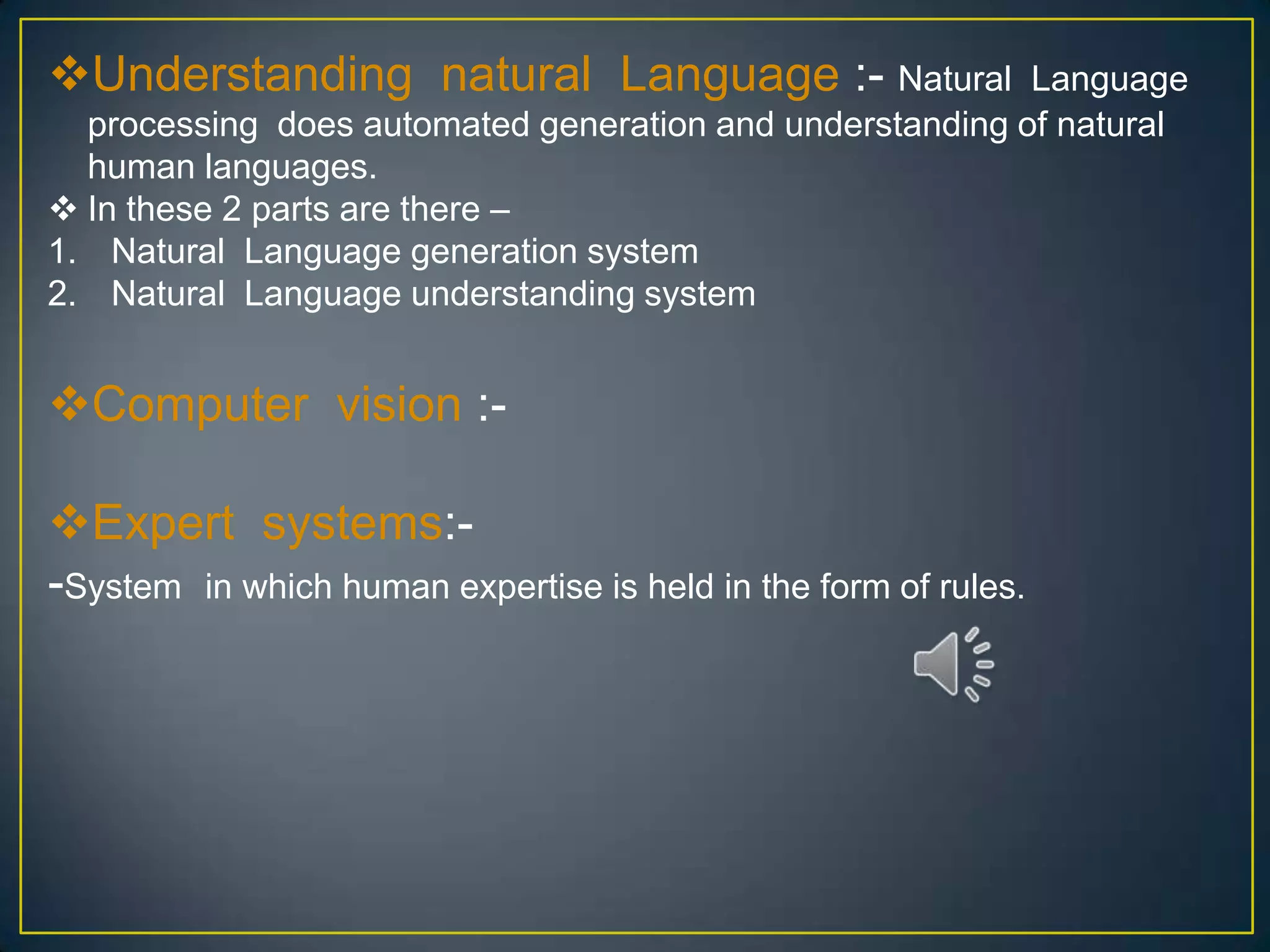 Understanding natural Language :- Natural                Language
  processing does automated generation and understanding of natural
  human languages.
 In these 2 parts are there –
1. Natural Language generation system
2. Natural Language understanding system


Computer vision :-

Expert systems:-
-System in which human expertise is held in the form of rules.
 