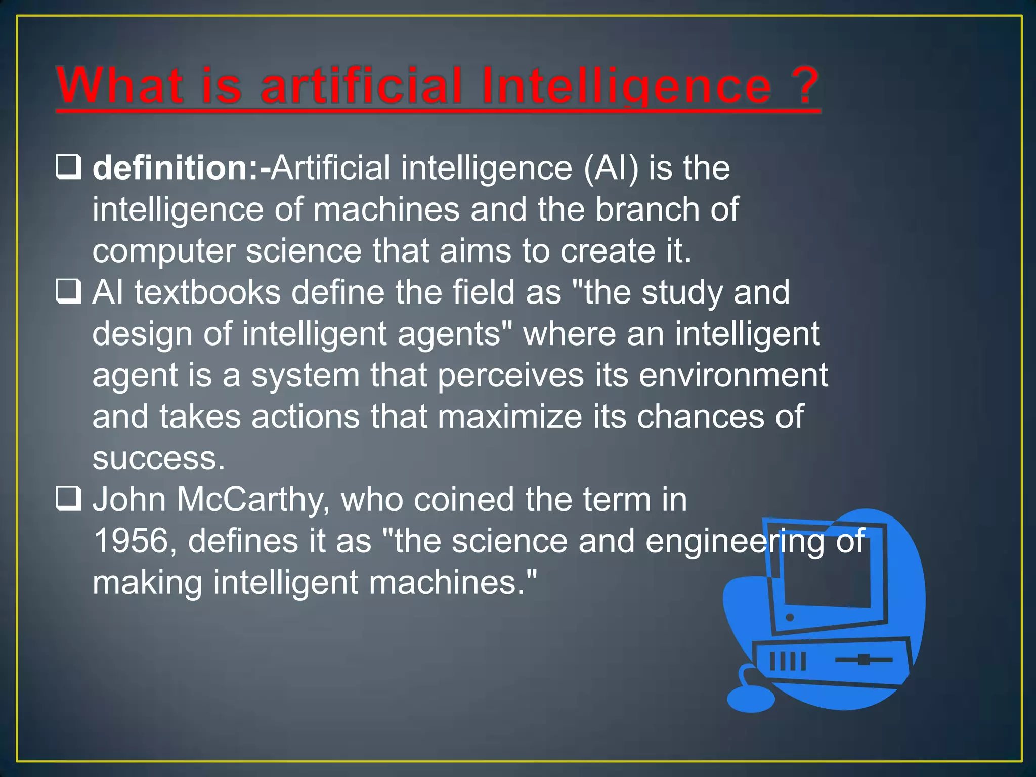  definition:-Artificial intelligence (AI) is the
  intelligence of machines and the branch of
  computer science that aims to create it.
 AI textbooks define the field as "the study and
  design of intelligent agents" where an intelligent
  agent is a system that perceives its environment
  and takes actions that maximize its chances of
  success.
 John McCarthy, who coined the term in
  1956, defines it as "the science and engineering of
  making intelligent machines."
 