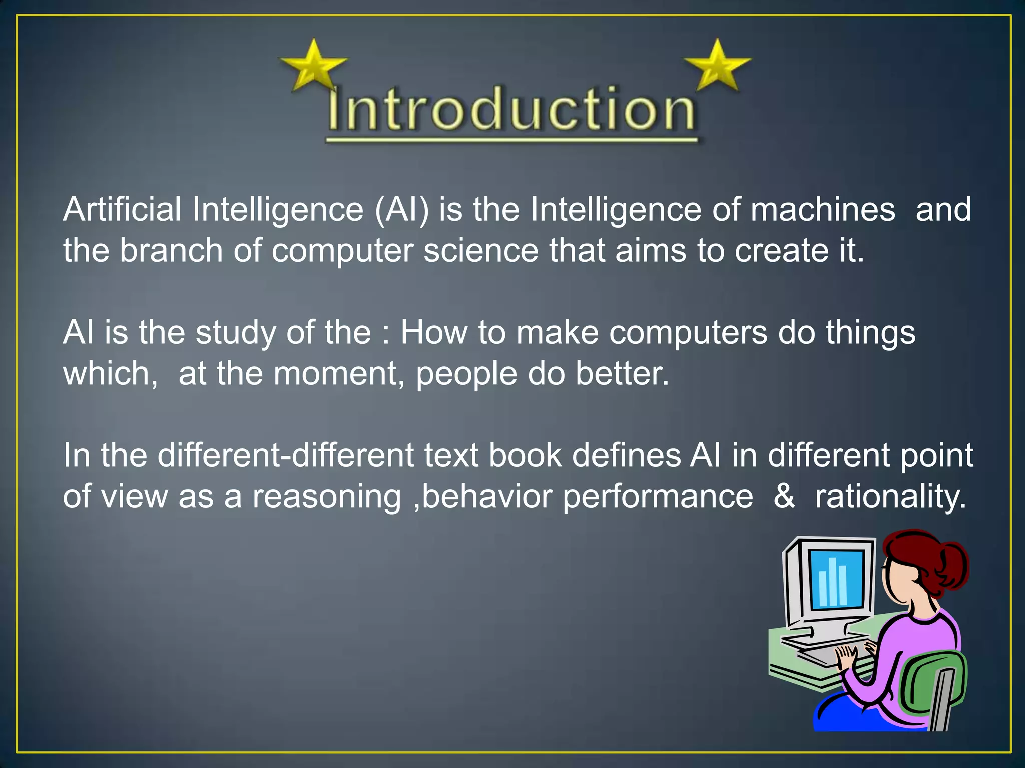 Artificial Intelligence (AI) is the Intelligence of machines and
the branch of computer science that aims to create it.

AI is the study of the : How to make computers do things
which, at the moment, people do better.

In the different-different text book defines AI in different point
of view as a reasoning ,behavior performance & rationality.
 