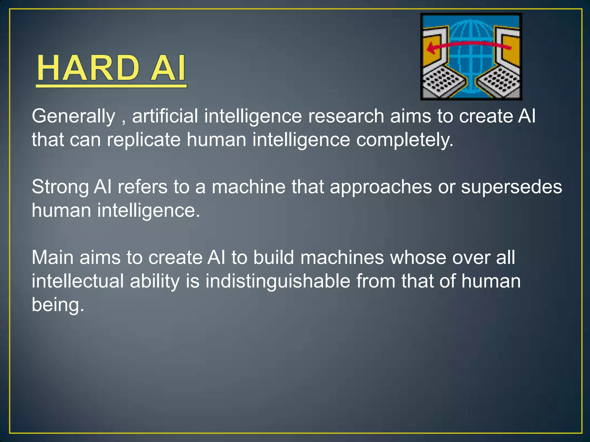 Generally , artificial intelligence research aims to create AI
that can replicate human intelligence completely.

Strong AI refers to a machine that approaches or supersedes
human intelligence.

Main aims to create AI to build machines whose over all
intellectual ability is indistinguishable from that of human
being.
 