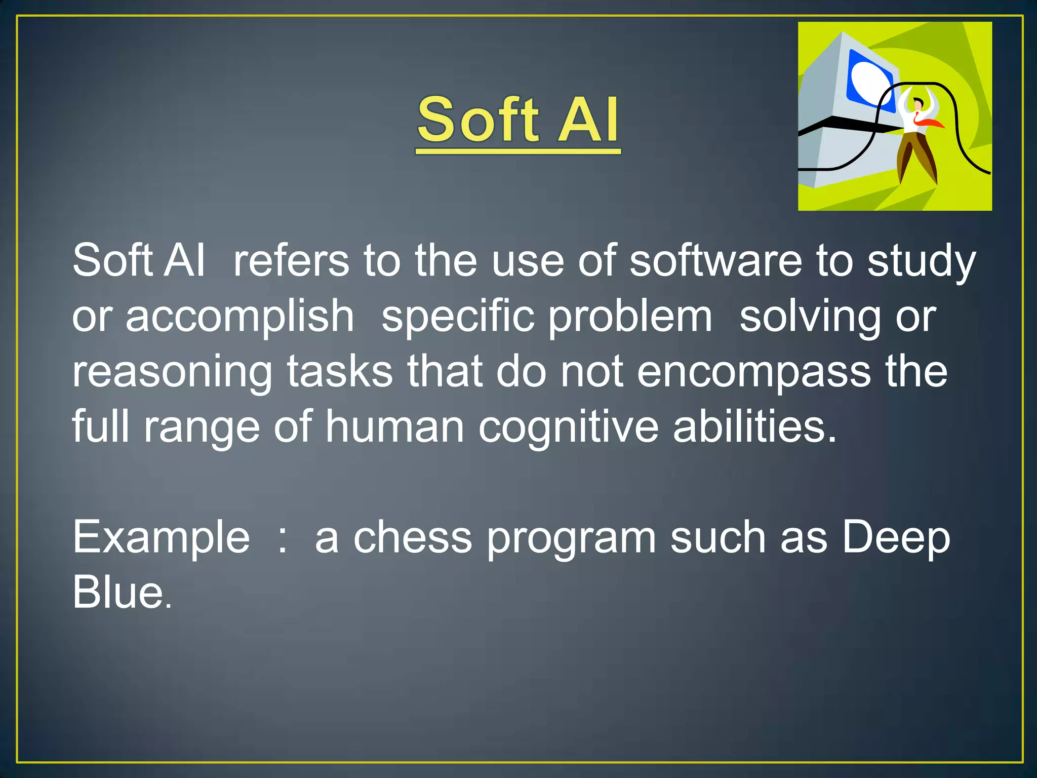Soft AI refers to the use of software to study
or accomplish specific problem solving or
reasoning tasks that do not encompass the
full range of human cognitive abilities.

Example : a chess program such as Deep
Blue.
 