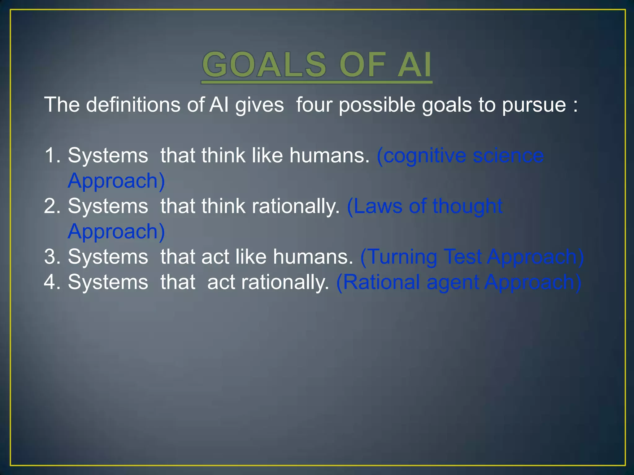 The definitions of AI gives four possible goals to pursue :

1. Systems that think like humans. (cognitive science
   Approach)
2. Systems that think rationally. (Laws of thought
   Approach)
3. Systems that act like humans. (Turning Test Approach)
4. Systems that act rationally. (Rational agent Approach)
 