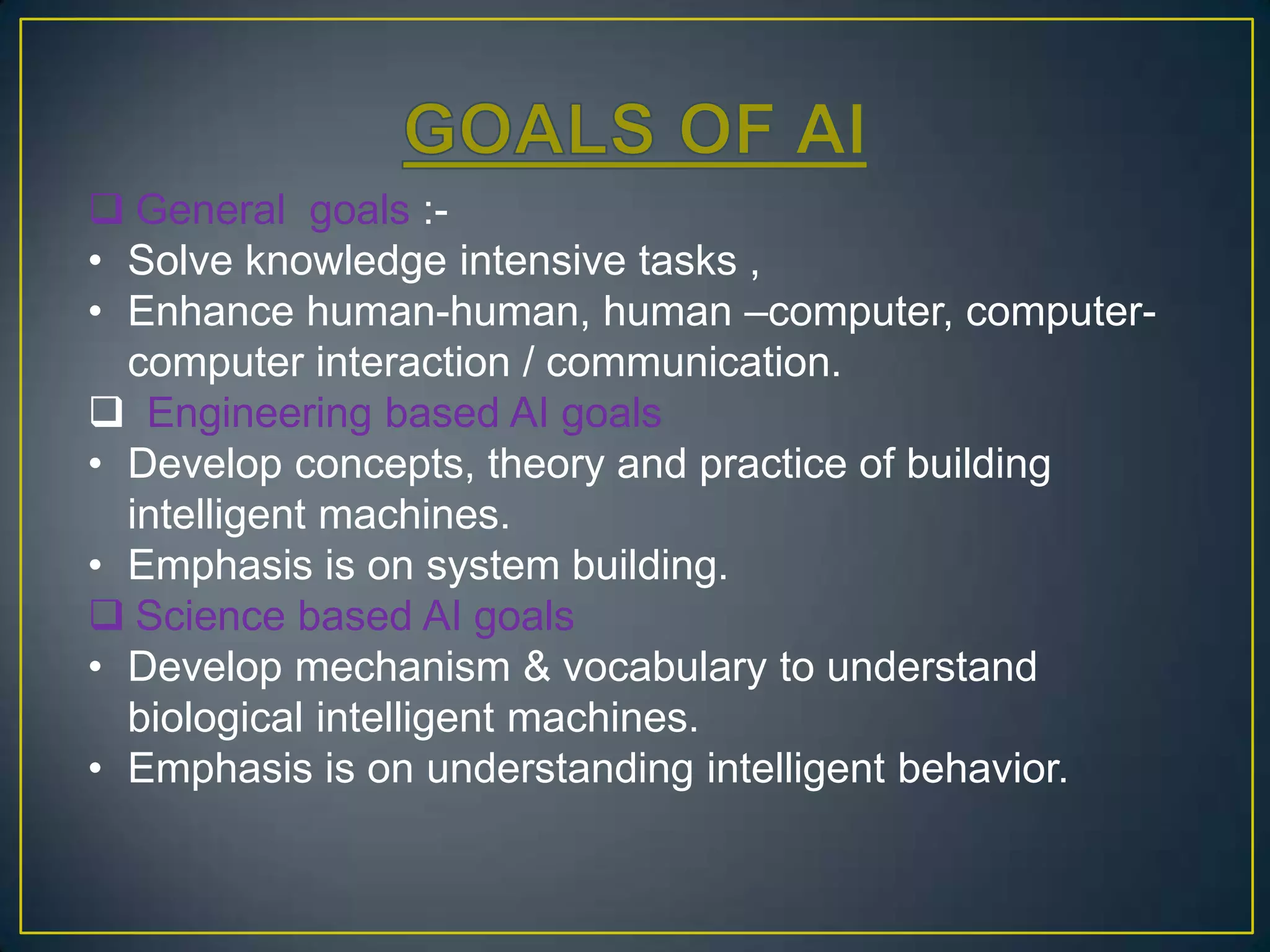  General goals :-
• Solve knowledge intensive tasks ,
• Enhance human-human, human –computer, computer-
  computer interaction / communication.
 Engineering based AI goals
• Develop concepts, theory and practice of building
  intelligent machines.
• Emphasis is on system building.
 Science based AI goals
• Develop mechanism & vocabulary to understand
  biological intelligent machines.
• Emphasis is on understanding intelligent behavior.
 