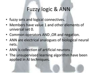 Fuzzy logic & ANN
• fuzzy sets and logical connectives.
• Members have value 1 and other elements of
  universal set 0.
• Common operators AND ,OR and negation.
• ANN are electrical analogues of biological neural
  nets.
• ANN is collection of artificial neurons .
• The unsupervised learning algorithm have been
  applied in AI techniques.
 