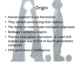 Origin
• Human wanted to see themselves.
• They started constructing their statues.
• The desire to make model intelligent originated.
• Babbage’s analytical engine .
• Thermo ionic valves ,transistors ,IC’s and VLSI
  engines gave way to first to fourth generations
  computes.
• Fifth generation – intelligence.
 