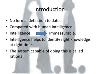 Introduction
• No formal definition to date.
• Compared with human intelligence.
• Intelligence            Immeasurable.
• Intelligence helps to identify right knowledge
  at right time.
• The system capable of doing this is called
  rational.
 