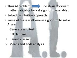 • Thus AI problem            no straightforward
   mathematical or logical algorithm available .
• Solved by intuitive approach.
• Some of these well known algorithm to solve
   AI are
I. Generate and test
II. Hill climbing
III. Heuristic search
IV. Means and ends analysis
 