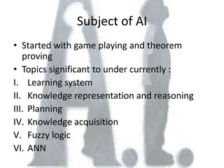 Subject of AI
• Started with game playing and theorem
   proving
• Topics significant to under currently :
I. Learning system
II. Knowledge representation and reasoning
III. Planning
IV. Knowledge acquisition
V. Fuzzy logic
VI. ANN
 