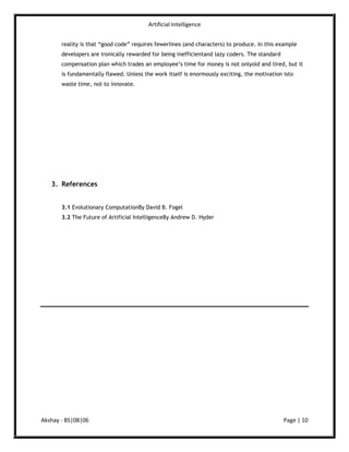 About the References Book : Evolutionary Computation(2006)<br />Dr. David B. Fogel, Chairman of the Board.Dr. Fogel's experience includes over 20 years of applying computational intelligence methods and statistical experimental design to real-world problems in industry, medicine, and defense. Prior to joining Natural Selection, Inc. in 1993, he was a Systems Analyst for Titan Systems, Inc. (1984-1988), and a Senior Principal Engineer at ORINCON Corporation (1988-1993). He received the Ph.D. in engineering sciences from the University of California at San Diego in 1992, and has subsequently taught undergraduate and graduate courses in evolutionary computation, stochastic processes, and statistical process control.<br />Document :  The Future of Artificial Intelligence(2009) By Andrew D. Hyder<br />Andrew Dean Hyder – Founder, CEO, President and Chairman of the Board/Director<br />Subjex Corporation. Mr. Hyder is a pioneer in the fields of artificial intelligence (AI),<br />Capital Market Quantitative Analysis, Natural Language Dialogue (NLD), and Search<br />Engine Optimization (SEO). He is also a published author of the book “Investment<br />Catch-Phrase Fallacy: The New Risks of Traditional Investing” and several noteworthy<br />white papers on technology and futurism.<br />Mr. Hyder is the inventor of the “SCAR” ratio which calculates the “Simple–to–<br />Compounded–Accelerated–Returns” of a portfolio. This ratio is changing how the industry analyzes and measures its investment practices.<br />In the document I’ve used two latest reference documents as per their requirements. I’ve also give the definitions and facts  by their time-lines. Both reference documents are written by the experts in their fields. Evidence in my document is based on the facts written by the highly experienced authors.<br />The Café Advice