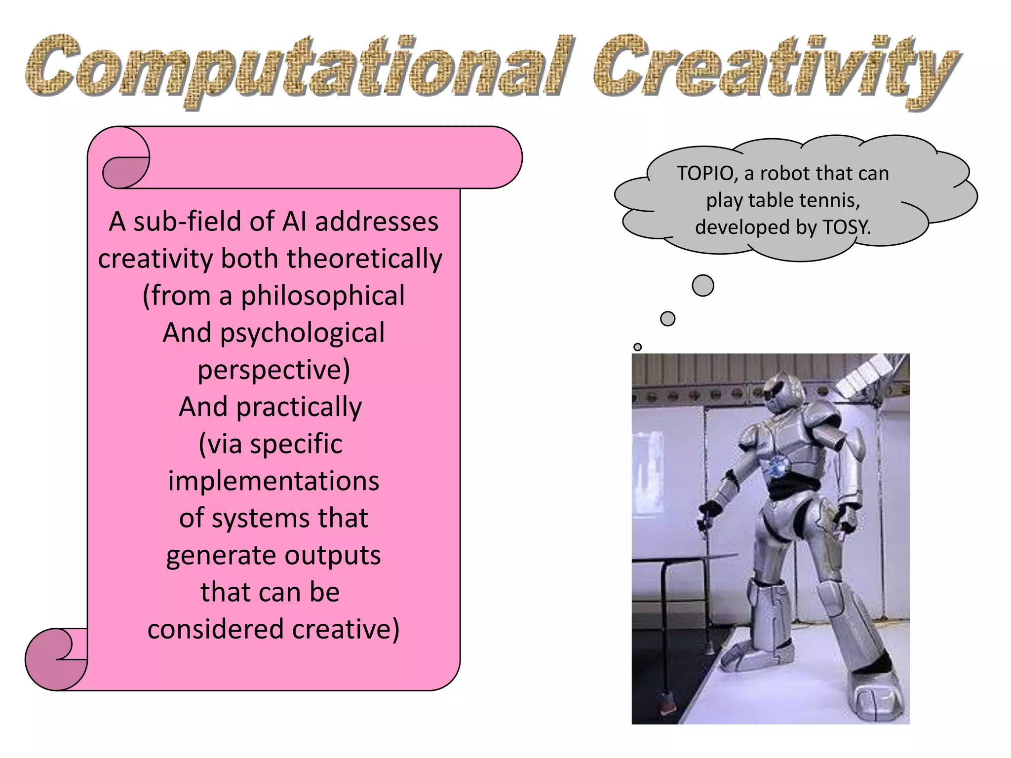 TOPIO, a robot that can
                                   play table tennis,
 A sub-field of AI addresses      developed by TOSY.
creativity both theoretically
    (from a philosophical
      And psychological
         perspective)
        And practically
         (via specific
       implementations
        of systems that
       generate outputs
          that can be
     considered creative)
 