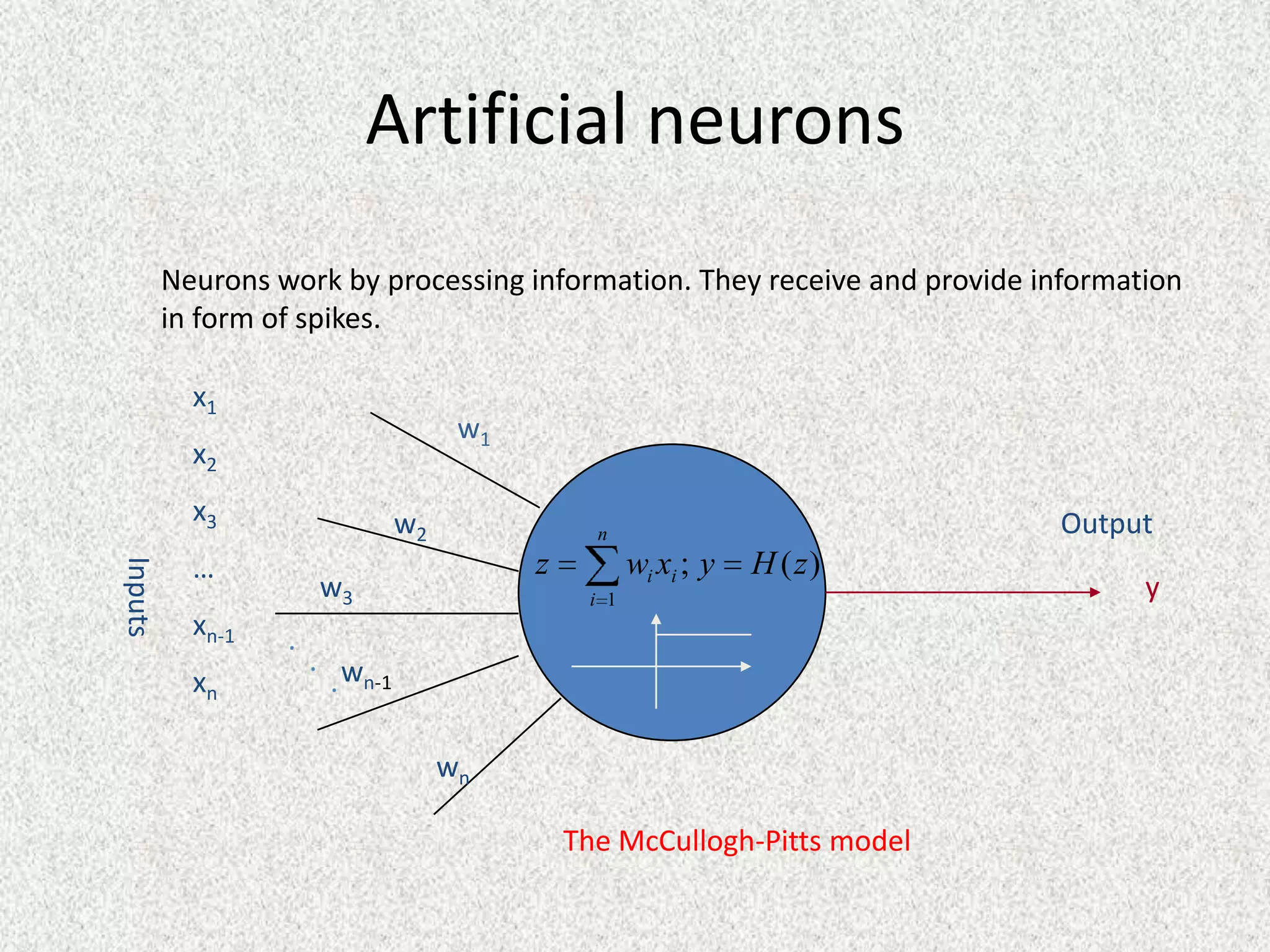 Artificial neurons
         Neurons work by processing information. They receive and provide information
         in form of spikes.

           x1
                                      w1
           x2
           x3                   w2                                         Output
                                                 n
           …                               z          wi xi ; y   H ( z)
Inputs




                      w3                        i 1                               y
           xn-1   .
                      . w
           xn           . n-1

                                     wn

                                               The McCullogh-Pitts model
 