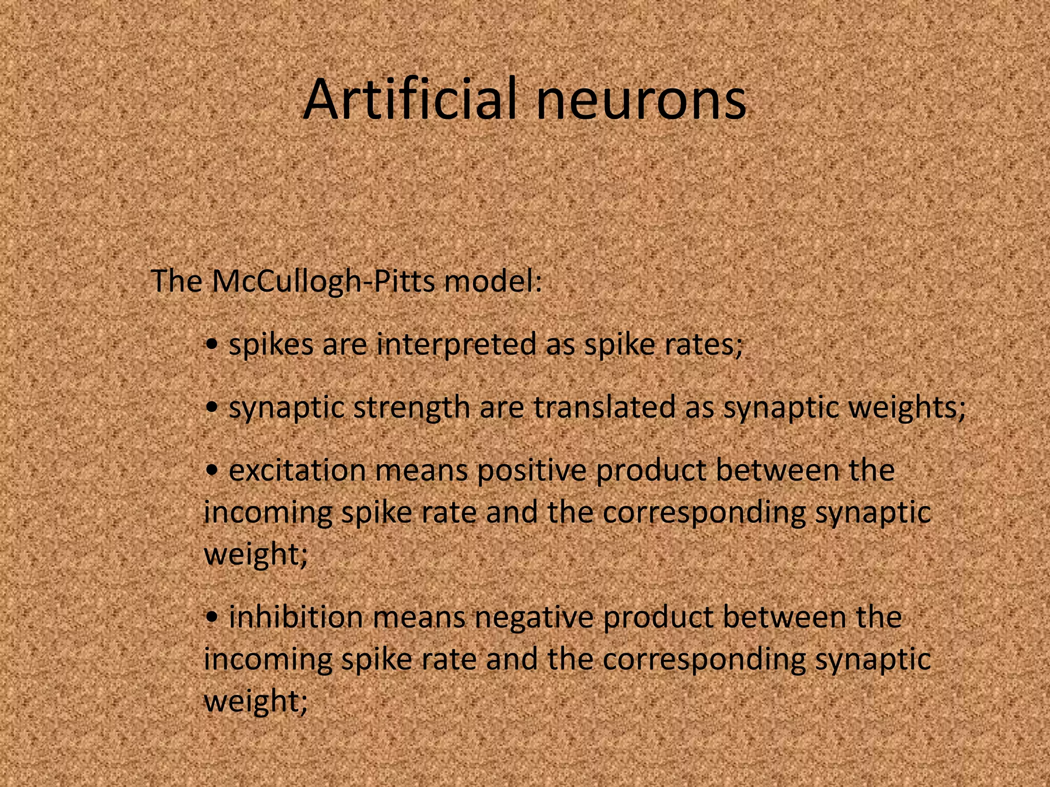 Artificial neurons

The McCullogh-Pitts model:
   • spikes are interpreted as spike rates;
   • synaptic strength are translated as synaptic weights;
   • excitation means positive product between the
   incoming spike rate and the corresponding synaptic
   weight;
   • inhibition means negative product between the
   incoming spike rate and the corresponding synaptic
   weight;
 