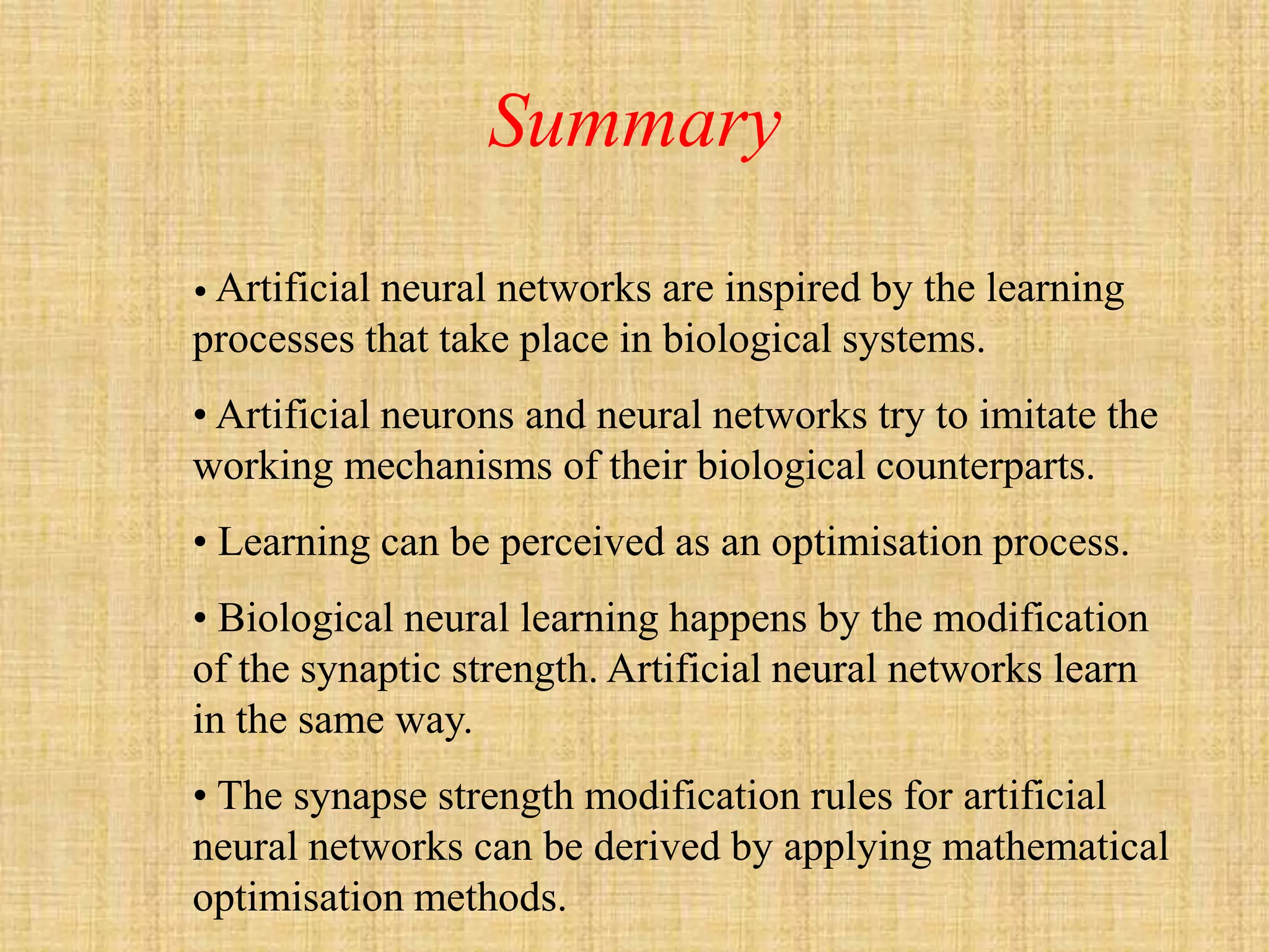 Summary
• Artificial
           neural networks are inspired by the learning
processes that take place in biological systems.
• Artificial neurons and neural networks try to imitate the
working mechanisms of their biological counterparts.
• Learning can be perceived as an optimisation process.
• Biological neural learning happens by the modification
of the synaptic strength. Artificial neural networks learn
in the same way.
• The synapse strength modification rules for artificial
neural networks can be derived by applying mathematical
optimisation methods.
 