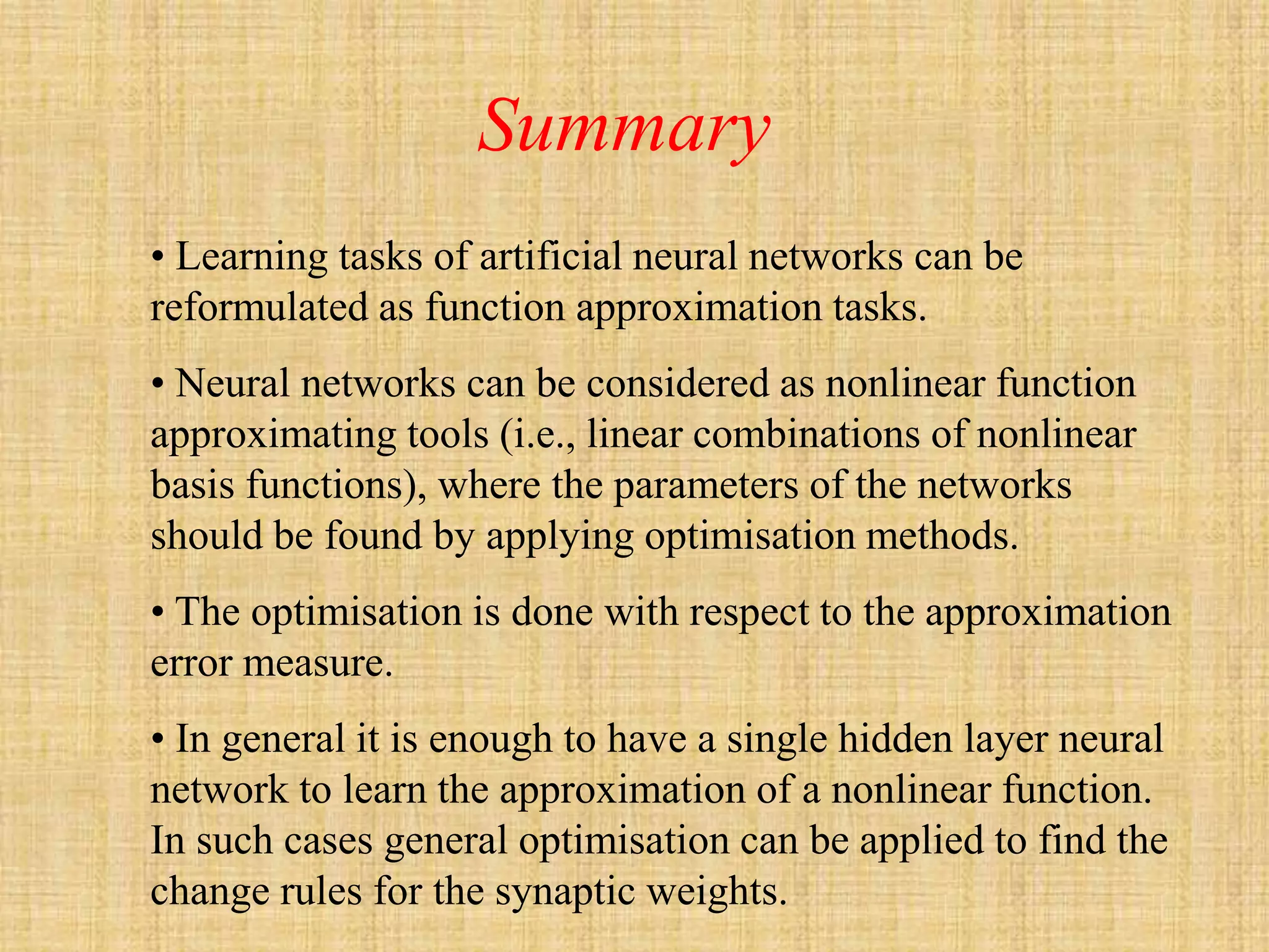 Summary
• Learning tasks of artificial neural networks can be
reformulated as function approximation tasks.
• Neural networks can be considered as nonlinear function
approximating tools (i.e., linear combinations of nonlinear
basis functions), where the parameters of the networks
should be found by applying optimisation methods.
• The optimisation is done with respect to the approximation
error measure.
• In general it is enough to have a single hidden layer neural
network to learn the approximation of a nonlinear function.
In such cases general optimisation can be applied to find the
change rules for the synaptic weights.
 
