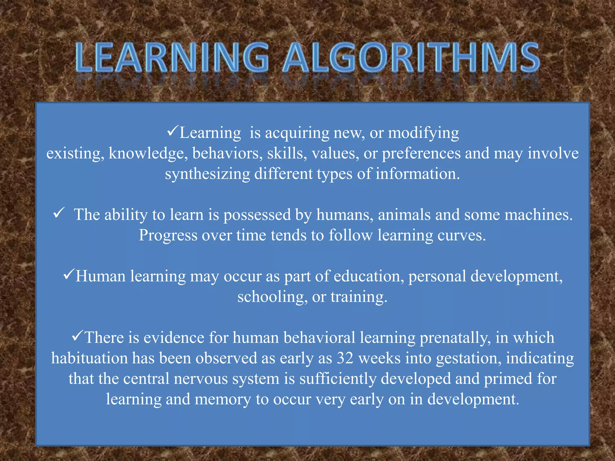 Learning is acquiring new, or modifying
existing, knowledge, behaviors, skills, values, or preferences and may involve
                 synthesizing different types of information.

 The ability to learn is possessed by humans, animals and some machines.
            Progress over time tends to follow learning curves.

  Human learning may occur as part of education, personal development,
                        schooling, or training.

  There is evidence for human behavioral learning prenatally, in which
habituation has been observed as early as 32 weeks into gestation, indicating
  that the central nervous system is sufficiently developed and primed for
        learning and memory to occur very early on in development.
 