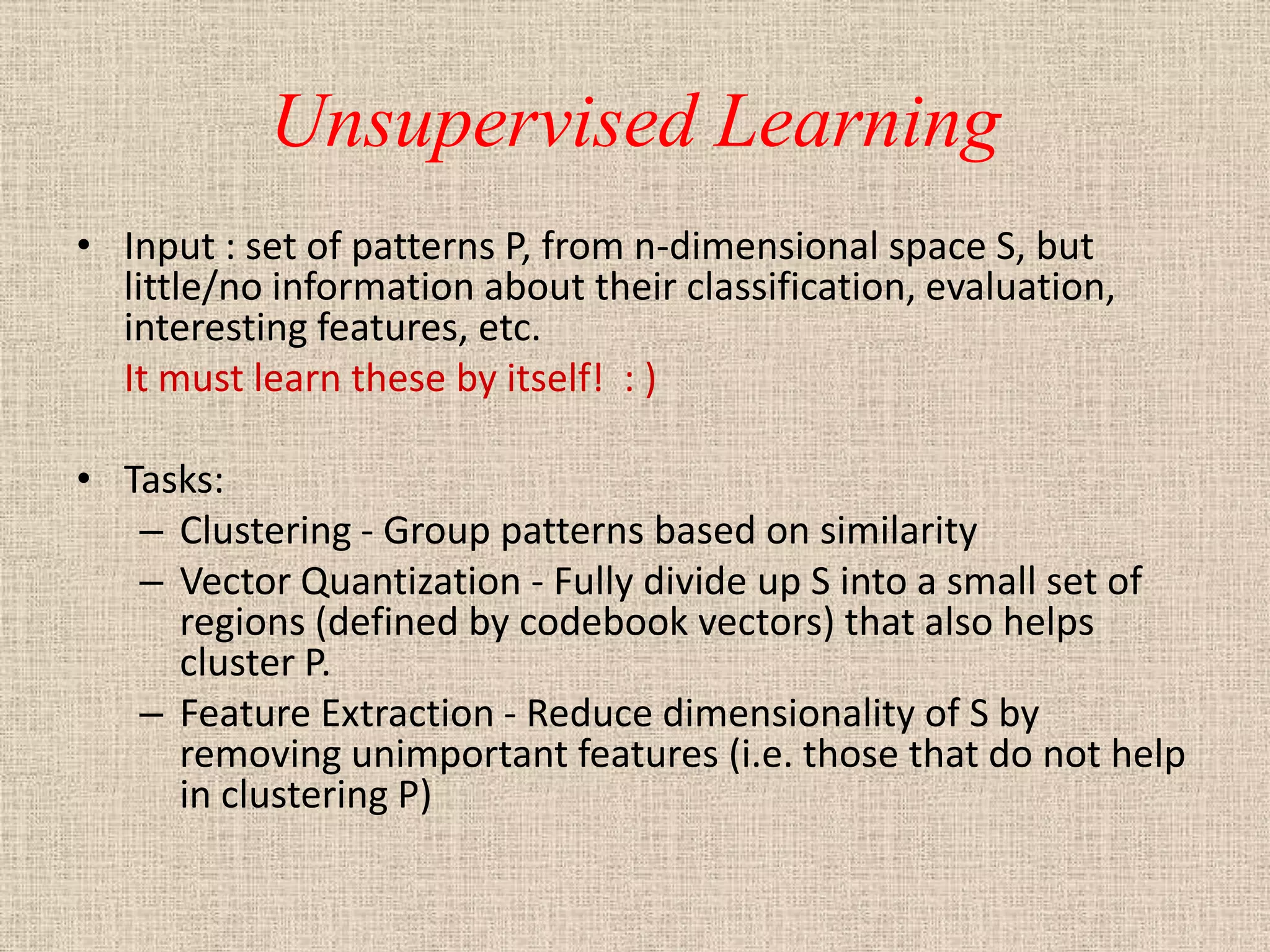 Unsupervised Learning
• Input : set of patterns P, from n-dimensional space S, but
  little/no information about their classification, evaluation,
  interesting features, etc.
  It must learn these by itself! : )

• Tasks:
   – Clustering - Group patterns based on similarity
   – Vector Quantization - Fully divide up S into a small set of
     regions (defined by codebook vectors) that also helps
     cluster P.
   – Feature Extraction - Reduce dimensionality of S by
     removing unimportant features (i.e. those that do not help
     in clustering P)
 