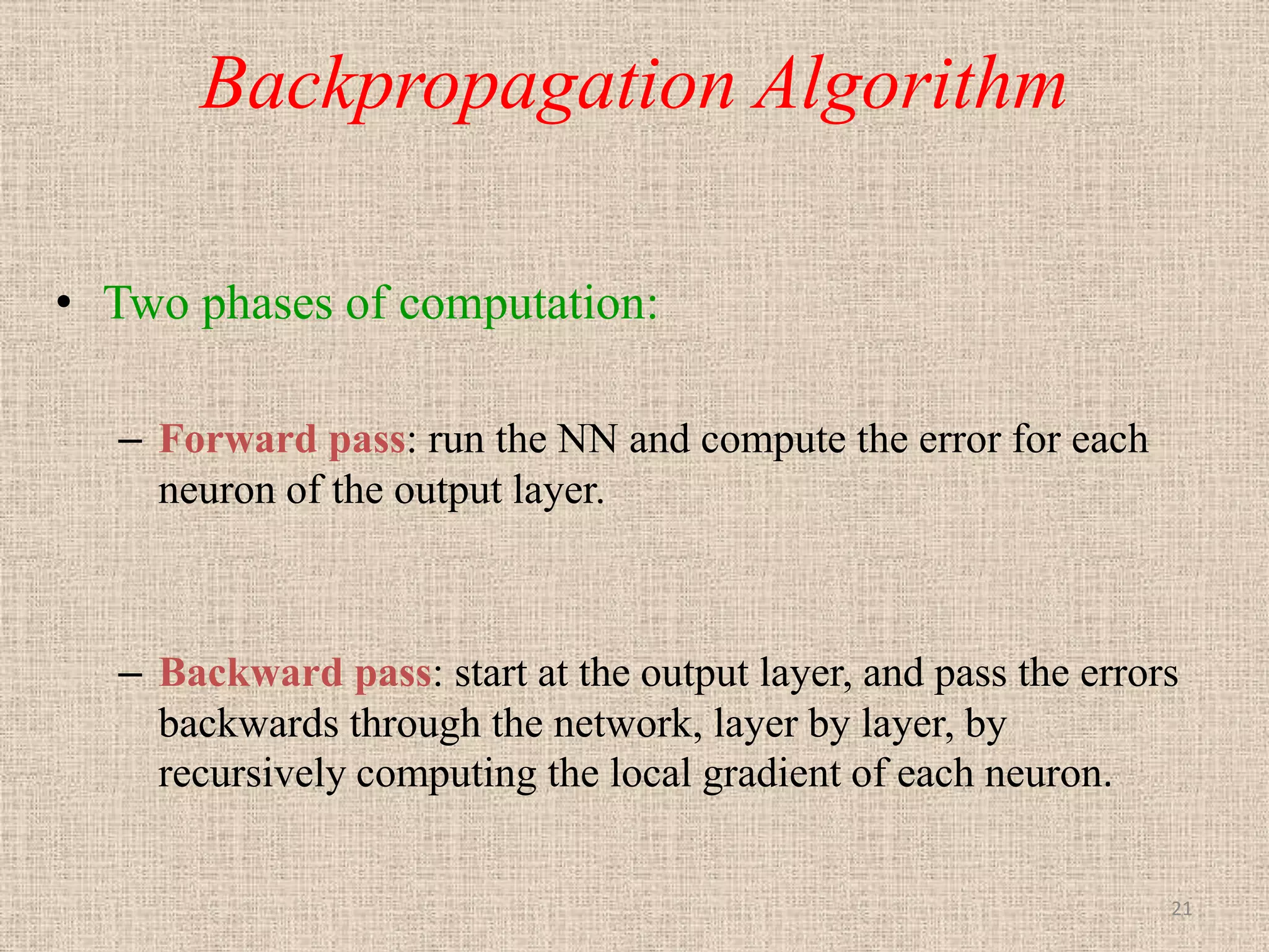 Backpropagation Algorithm

• Two phases of computation:

  – Forward pass: run the NN and compute the error for each
    neuron of the output layer.



  – Backward pass: start at the output layer, and pass the errors
    backwards through the network, layer by layer, by
    recursively computing the local gradient of each neuron.


                                                                21
 