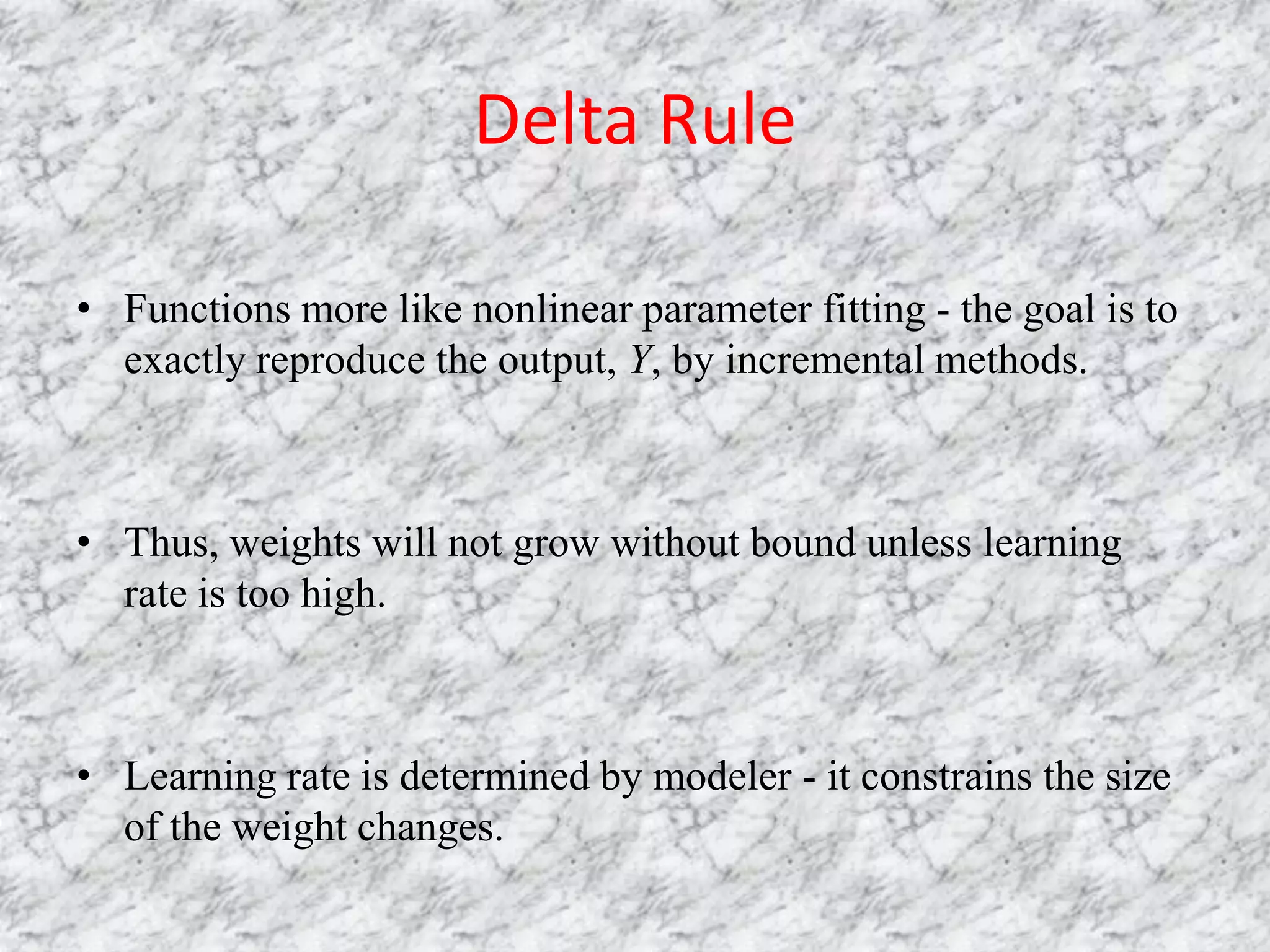 Delta Rule

• Functions more like nonlinear parameter fitting - the goal is to
  exactly reproduce the output, Y, by incremental methods.



• Thus, weights will not grow without bound unless learning
  rate is too high.



• Learning rate is determined by modeler - it constrains the size
  of the weight changes.
 