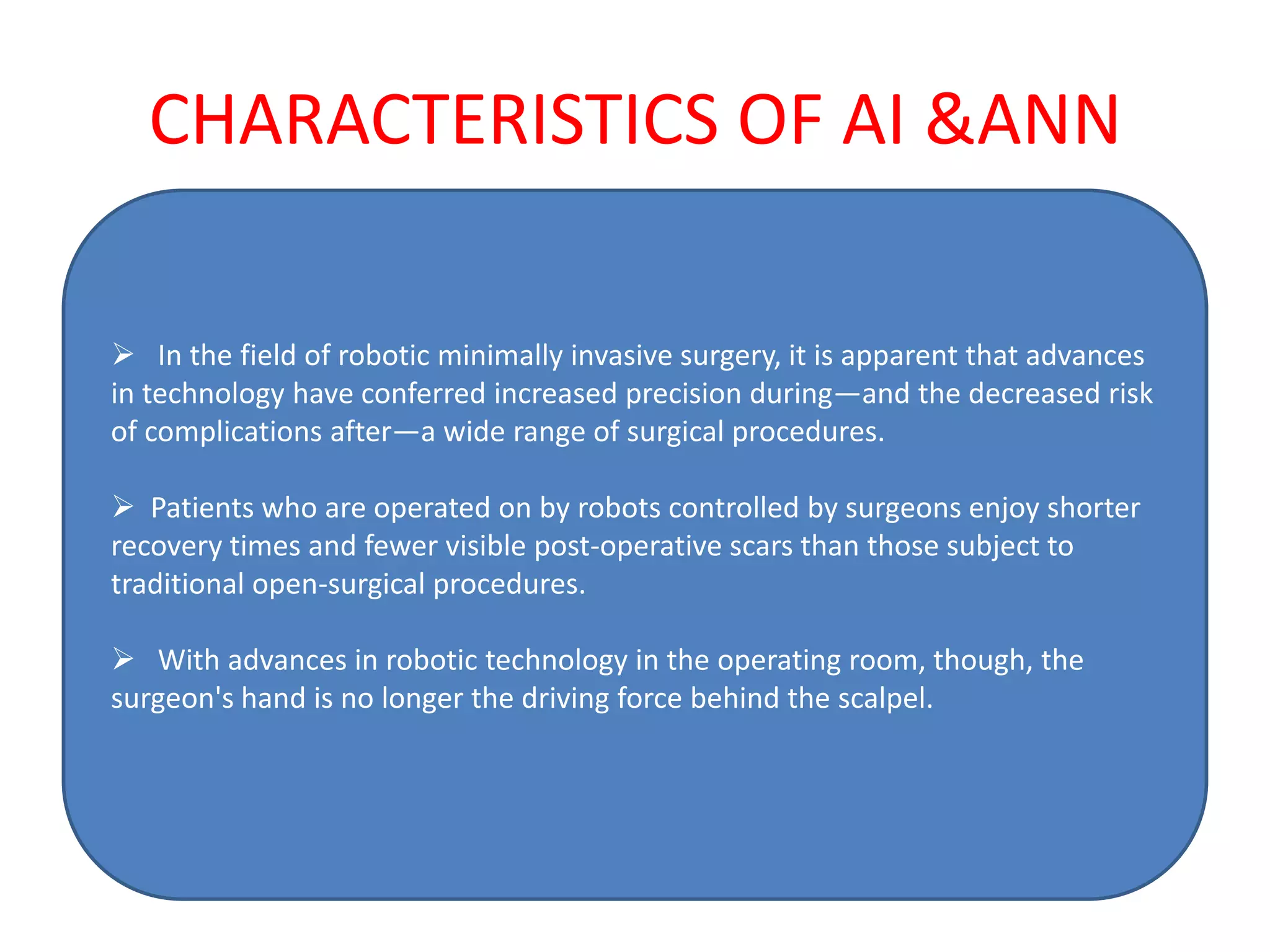 CHARACTERISTICS OF AI &ANN

 In the field of robotic minimally invasive surgery, it is apparent that advances
in technology have conferred increased precision during—and the decreased risk
of complications after—a wide range of surgical procedures.

 Patients who are operated on by robots controlled by surgeons enjoy shorter
recovery times and fewer visible post-operative scars than those subject to
traditional open-surgical procedures.

 With advances in robotic technology in the operating room, though, the
surgeon's hand is no longer the driving force behind the scalpel.
 