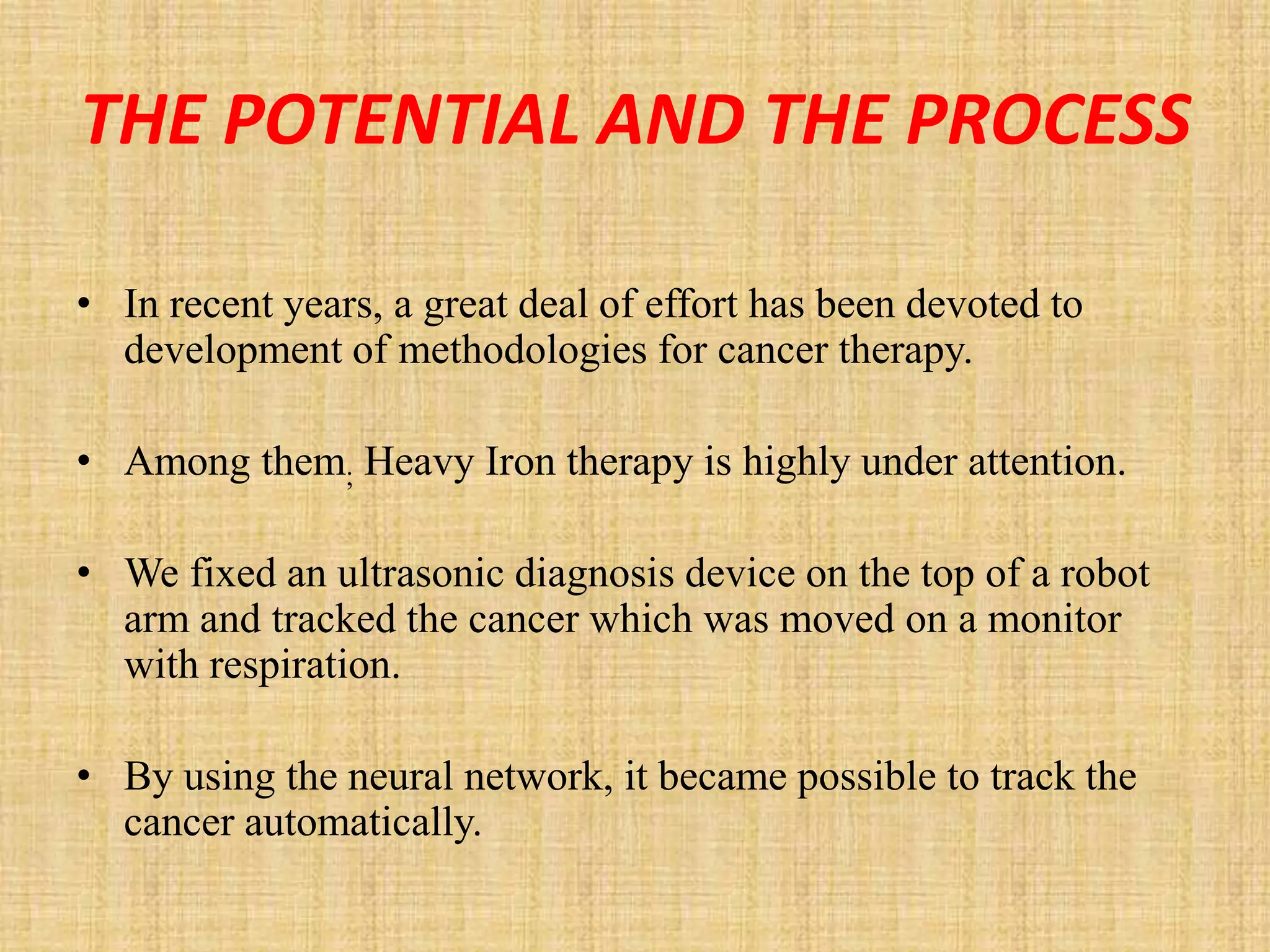 THE POTENTIAL AND THE PROCESS

• In recent years, a great deal of effort has been devoted to
  development of methodologies for cancer therapy.

• Among them; Heavy Iron therapy is highly under attention.

• We fixed an ultrasonic diagnosis device on the top of a robot
  arm and tracked the cancer which was moved on a monitor
  with respiration.

• By using the neural network, it became possible to track the
  cancer automatically.
 
