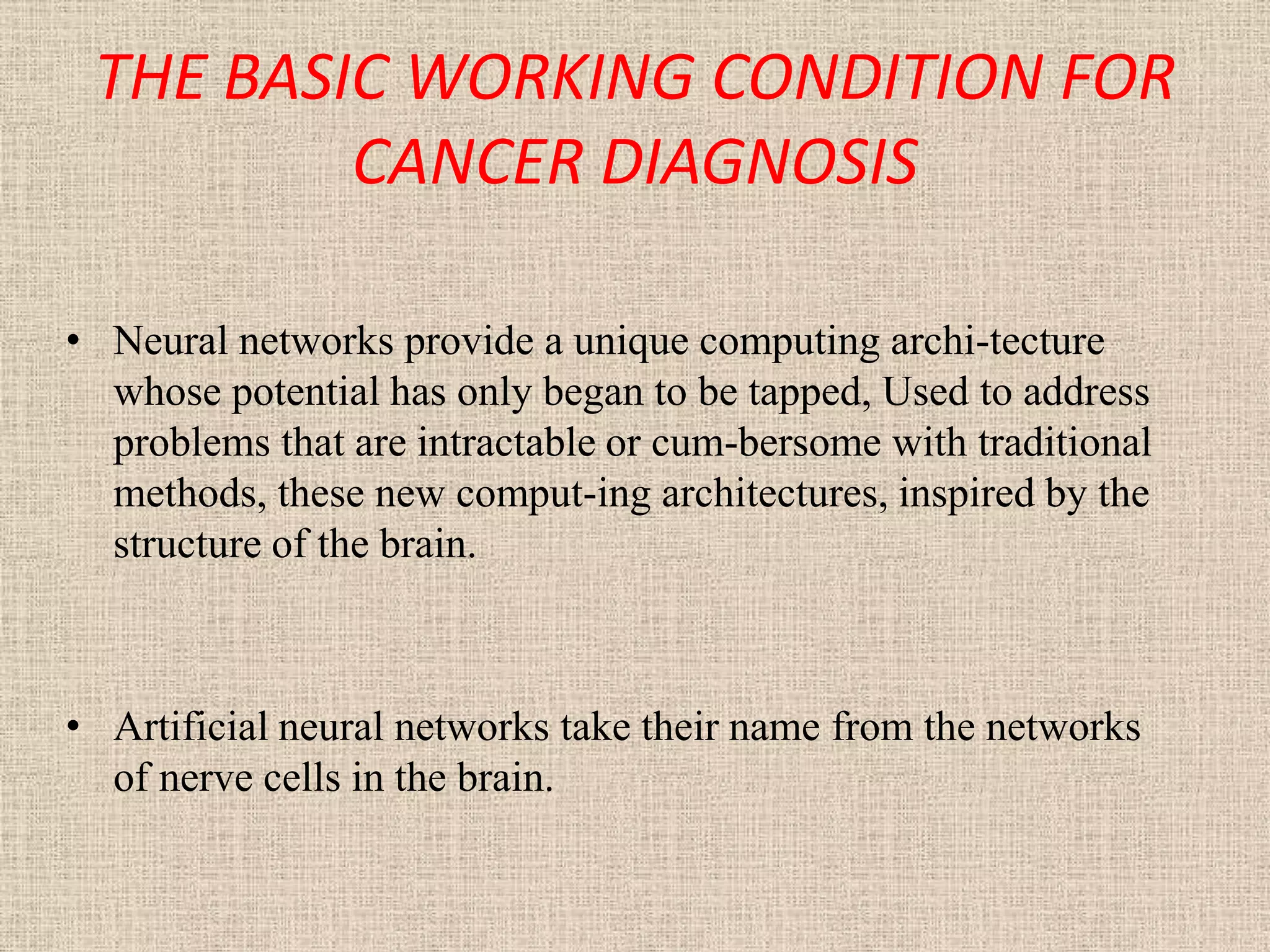 THE BASIC WORKING CONDITION FOR
         CANCER DIAGNOSIS

• Neural networks provide a unique computing archi-tecture
  whose potential has only began to be tapped, Used to address
  problems that are intractable or cum-bersome with traditional
  methods, these new comput-ing architectures, inspired by the
  structure of the brain.



• Artificial neural networks take their name from the networks
  of nerve cells in the brain.
 