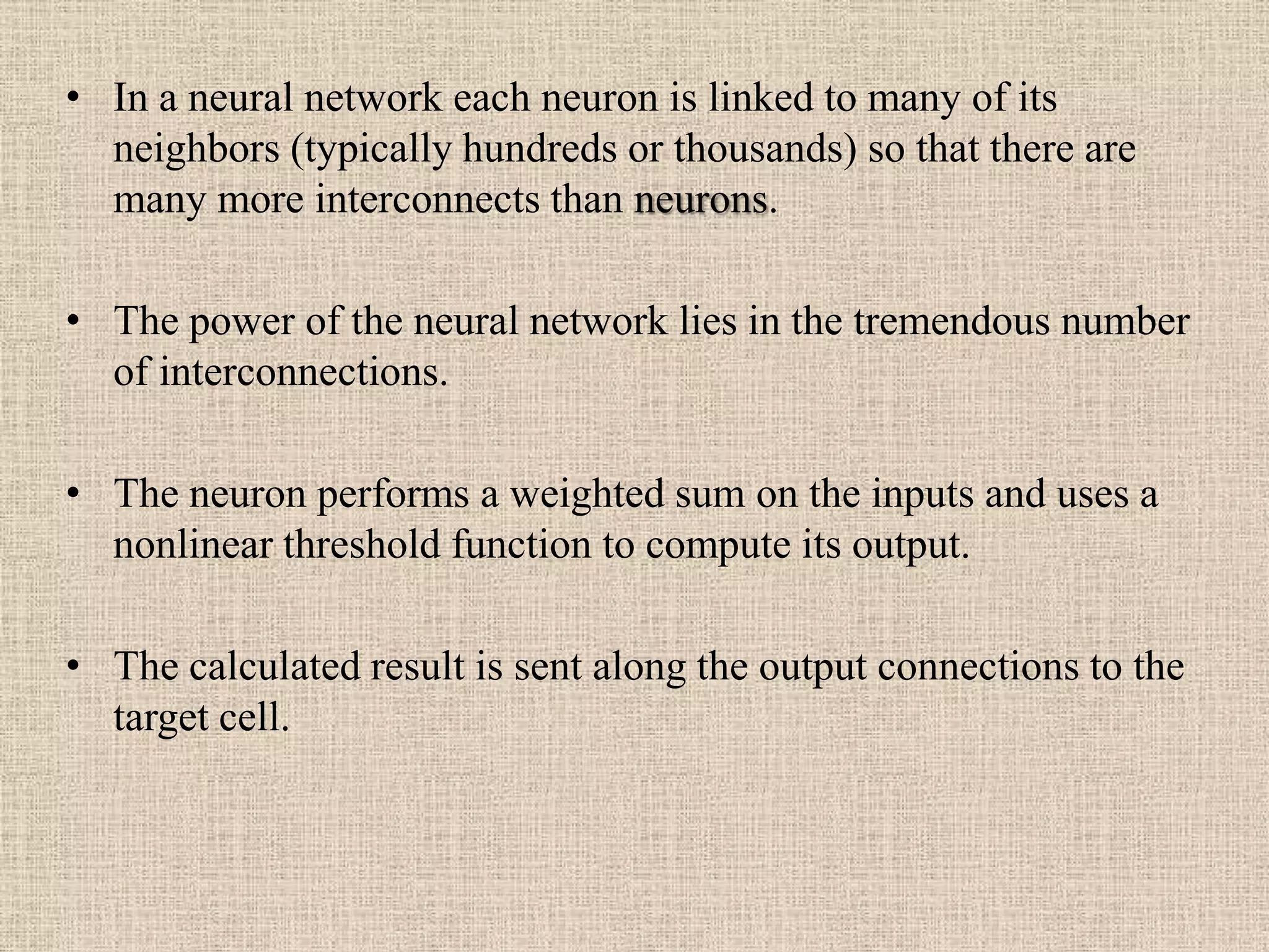 • In a neural network each neuron is linked to many of its
  neighbors (typically hundreds or thousands) so that there are
  many more interconnects than neurons.

• The power of the neural network lies in the tremendous number
  of interconnections.

• The neuron performs a weighted sum on the inputs and uses a
  nonlinear threshold function to compute its output.

• The calculated result is sent along the output connections to the
  target cell.
 