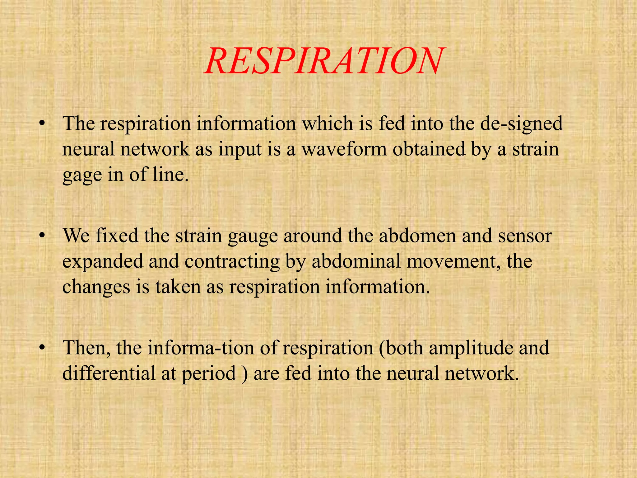 RESPIRATION
• The respiration information which is fed into the de-signed
  neural network as input is a waveform obtained by a strain
  gage in of line.

• We fixed the strain gauge around the abdomen and sensor
  expanded and contracting by abdominal movement, the
  changes is taken as respiration information.

• Then, the informa-tion of respiration (both amplitude and
  differential at period ) are fed into the neural network.
 