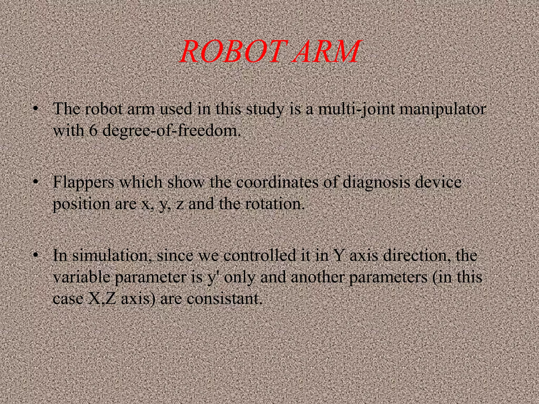ROBOT ARM
• The robot arm used in this study is a multi-joint manipulator
  with 6 degree-of-freedom.

• Flappers which show the coordinates of diagnosis device
  position are x, y, z and the rotation.

• In simulation, since we controlled it in Y axis direction, the
  variable parameter is y' only and another parameters (in this
  case X,Z axis) are consistant.
 