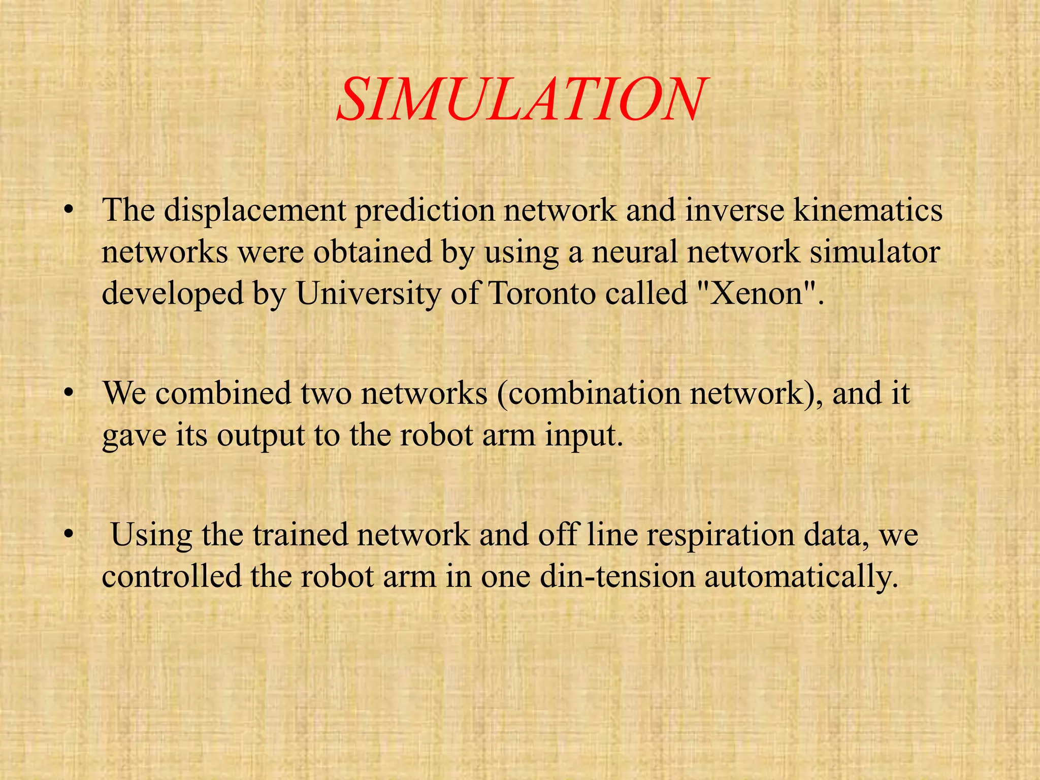 SIMULATION
• The displacement prediction network and inverse kinematics
  networks were obtained by using a neural network simulator
  developed by University of Toronto called "Xenon".

• We combined two networks (combination network), and it
  gave its output to the robot arm input.

•    Using the trained network and off line respiration data, we
    controlled the robot arm in one din-tension automatically.
 